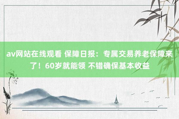 av网站在线观看 保障日报：专属交易养老保障来了！60岁就能领 不错确保基本收益