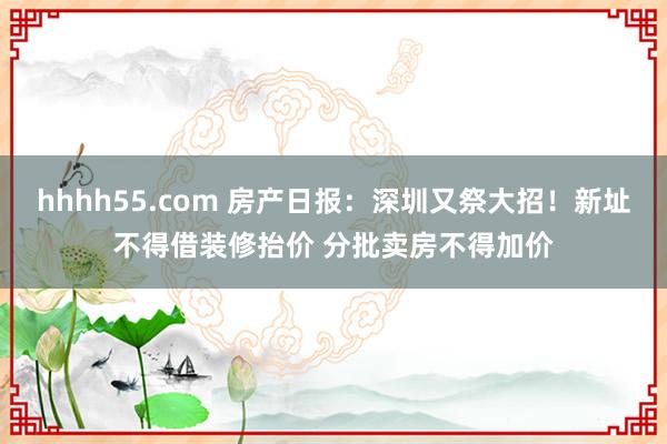 hhhh55.com 房产日报：深圳又祭大招！新址不得借装修抬价 分批卖房不得加价