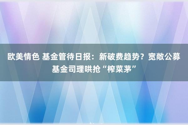 欧美情色 基金管待日报：新破费趋势？宽敞公募基金司理哄抢“榨菜茅”