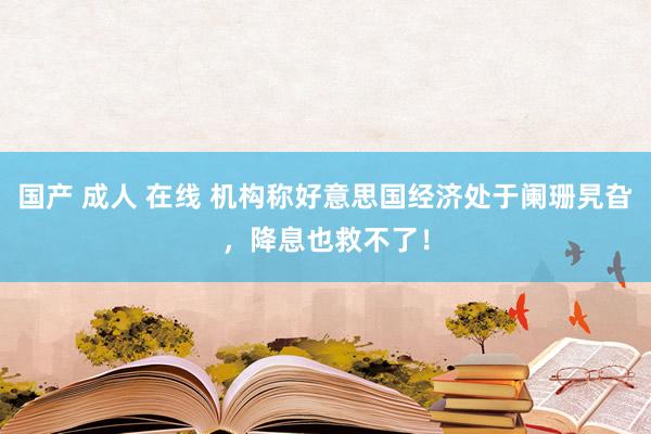 国产 成人 在线 机构称好意思国经济处于阑珊旯旮，降息也救不了！