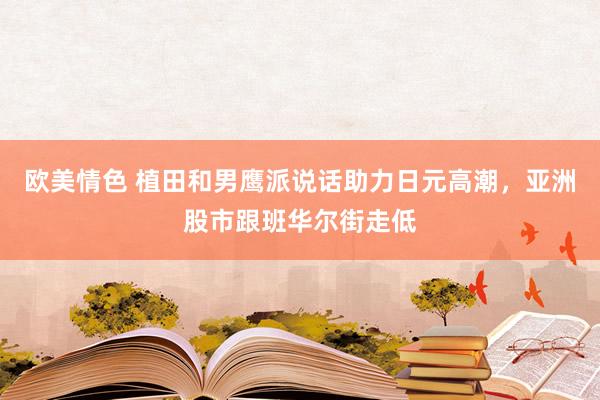 欧美情色 植田和男鹰派说话助力日元高潮，亚洲股市跟班华尔街走低