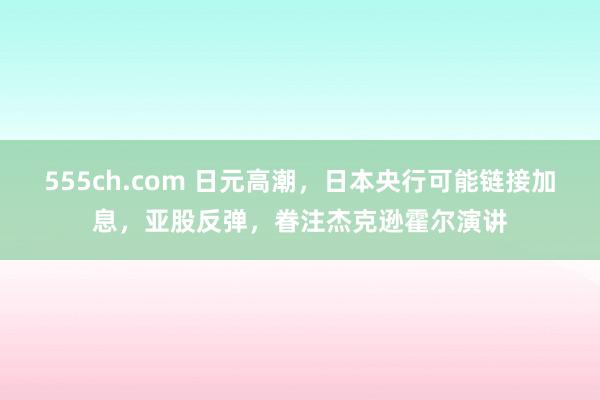 555ch.com 日元高潮，日本央行可能链接加息，亚股反弹，眷注杰克逊霍尔演讲