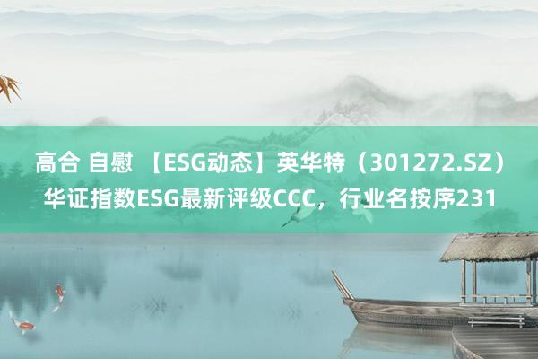 高合 自慰 【ESG动态】英华特（301272.SZ）华证指数ESG最新评级CCC，行业名按序231