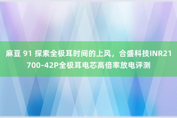 麻豆 91 探索全极耳时间的上风，合盛科技INR21700-42P全极耳电芯高倍率放电评测