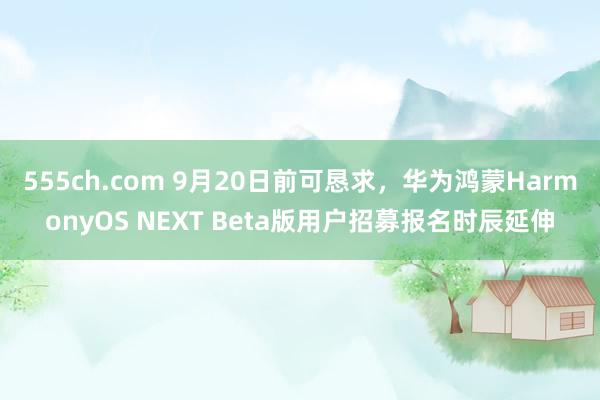 555ch.com 9月20日前可恳求，华为鸿蒙HarmonyOS NEXT Beta版用户招募报名时辰延伸