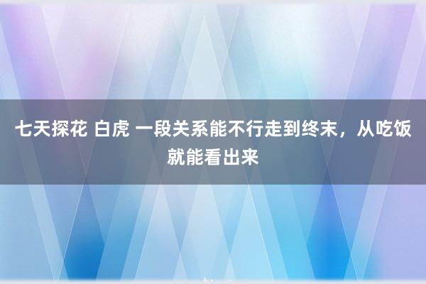 七天探花 白虎 一段关系能不行走到终末，从吃饭就能看出来