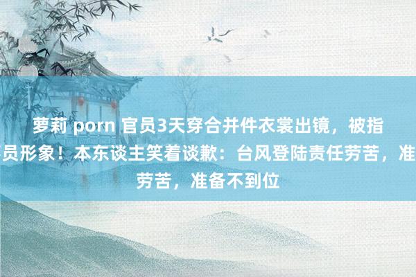 萝莉 porn 官员3天穿合并件衣裳出镜，被指有损公事员形象！本东谈主笑着谈歉：台风登陆责任劳苦，准备不到位