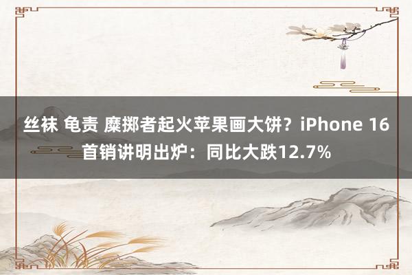 丝袜 龟责 糜掷者起火苹果画大饼？iPhone 16首销讲明出炉：同比大跌12.7%