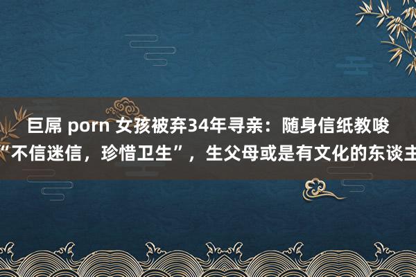 巨屌 porn 女孩被弃34年寻亲：随身信纸教唆“不信迷信，珍惜卫生”，生父母或是有文化的东谈主