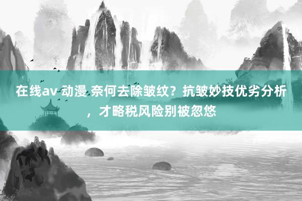 在线av 动漫 奈何去除皱纹？抗皱妙技优劣分析，才略税风险别被忽悠