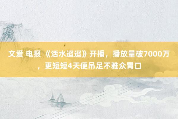 文爱 电报 《活水迢迢》开播，播放量破7000万，更短短4天便吊足不雅众胃口