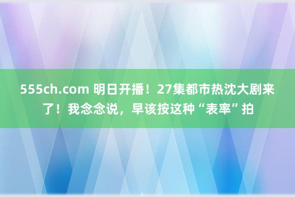 555ch.com 明日开播！27集都市热沈大剧来了！我念念说，早该按这种“表率”拍