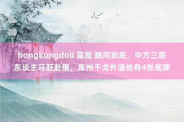 hongkongdoll 露脸 随同到底，中方三路东谈主马赶赴俄，库州干戈外溢他有4张底牌