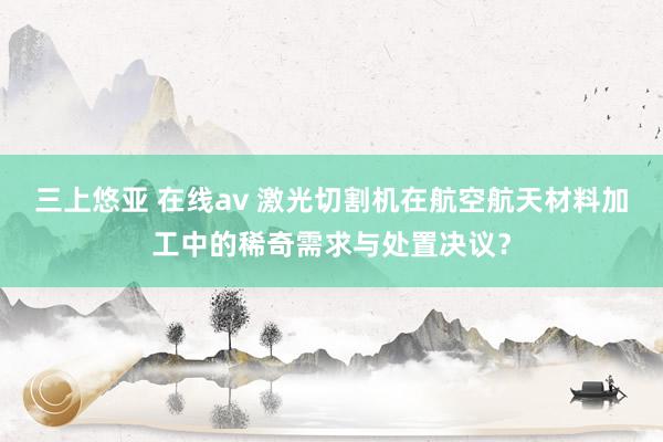 三上悠亚 在线av 激光切割机在航空航天材料加工中的稀奇需求与处置决议？