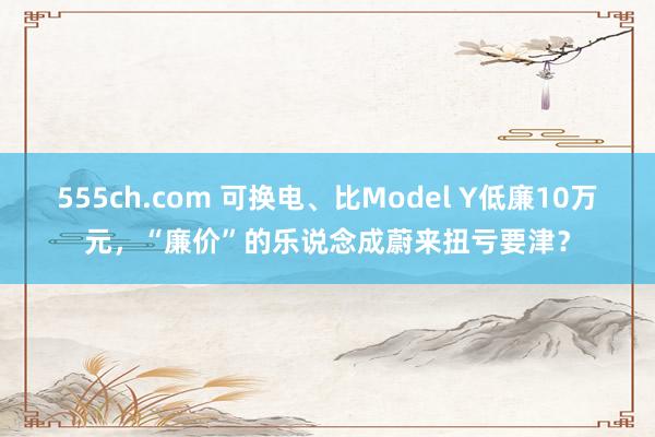 555ch.com 可换电、比Model Y低廉10万元，“廉价”的乐说念成蔚来扭亏要津？