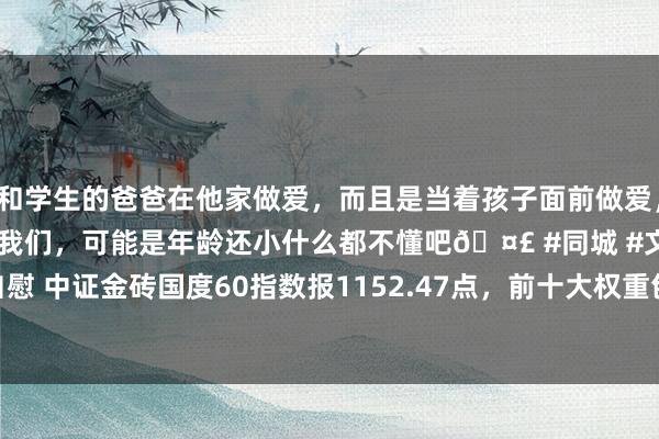 和学生的爸爸在他家做爱，而且是当着孩子面前做爱，太刺激了，孩子完全不看我们，可能是年龄还小什么都不懂吧🤣 #同城 #文爱 #自慰 中证金砖国度60指数报1152.47点，前十大权重包含SBERBANK OF RUSSIA等