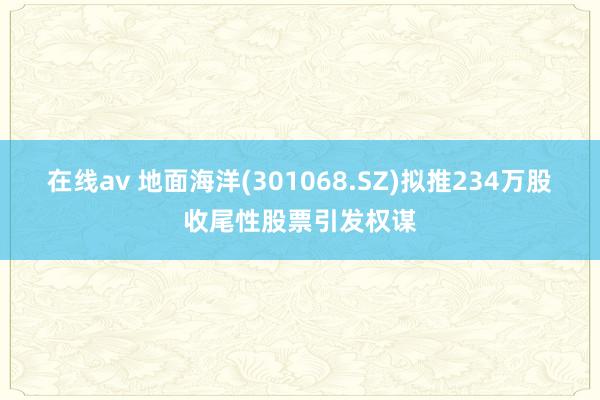 在线av 地面海洋(301068.SZ)拟推234万股收尾性股票引发权谋