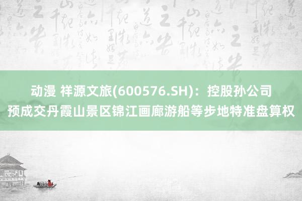 动漫 祥源文旅(600576.SH)：控股孙公司预成交丹霞山景区锦江画廊游船等步地特准盘算权