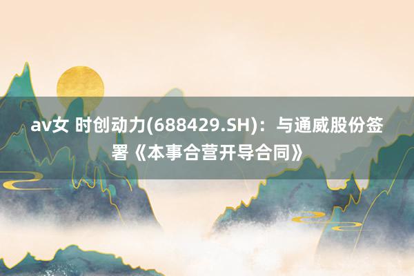 av女 时创动力(688429.SH)：与通威股份签署《本事合营开导合同》