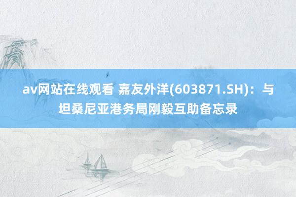 av网站在线观看 嘉友外洋(603871.SH)：与坦桑尼亚港务局刚毅互助备忘录