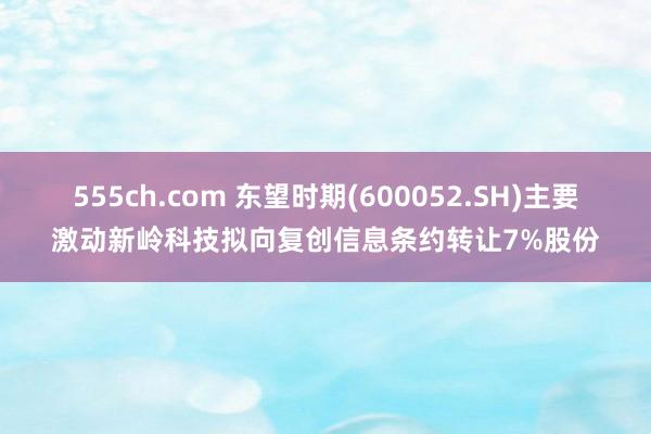 555ch.com 东望时期(600052.SH)主要激动新岭科技拟向复创信息条约转让7%股份