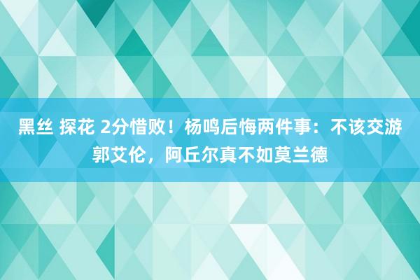 黑丝 探花 2分惜败！杨鸣后悔两件事：不该交游郭艾伦，阿丘尔真不如莫兰德