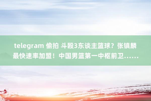 telegram 偷拍 斗殴3东谈主篮球？张镇麟最快速率加盟！中国男篮第一中枢前卫……