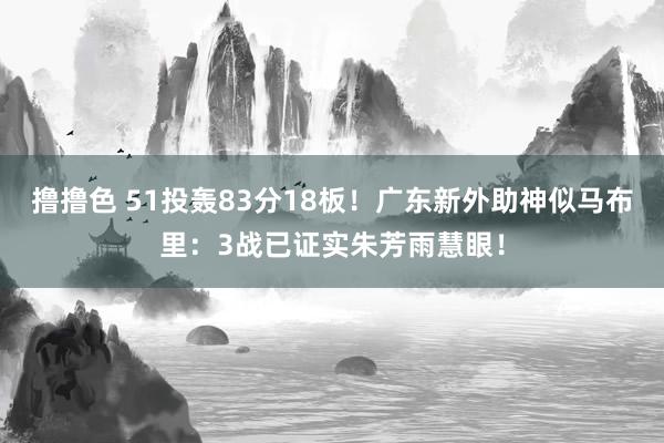 撸撸色 51投轰83分18板！广东新外助神似马布里：3战已证实朱芳雨慧眼！