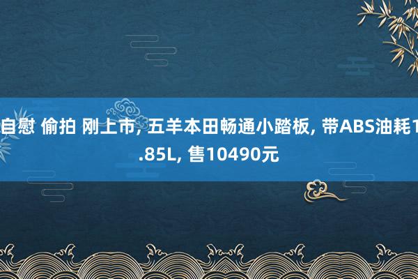 自慰 偷拍 刚上市， 五羊本田畅通小踏板， 带ABS油耗1.85L， 售10490元