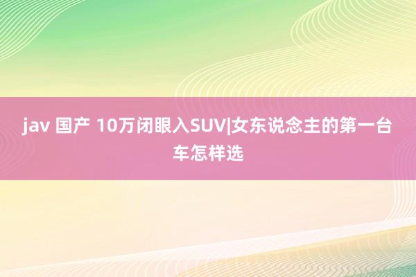 jav 国产 10万闭眼入SUV|女东说念主的第一台车怎样选