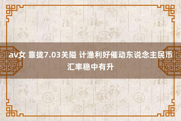 av女 靠拢7.03关隘 计渔利好催动东说念主民币汇率稳中有升