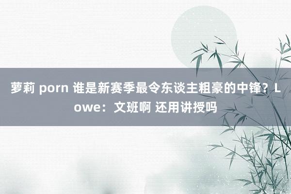 萝莉 porn 谁是新赛季最令东谈主粗豪的中锋？Lowe：文班啊 还用讲授吗