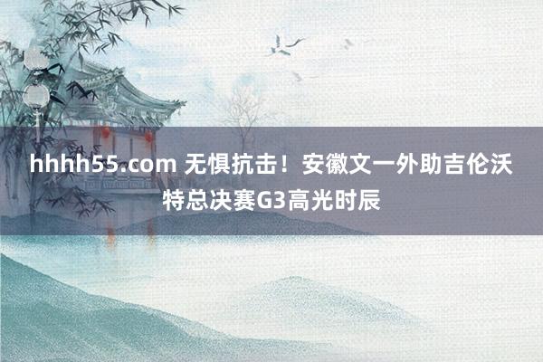 hhhh55.com 无惧抗击！安徽文一外助吉伦沃特总决赛G3高光时辰