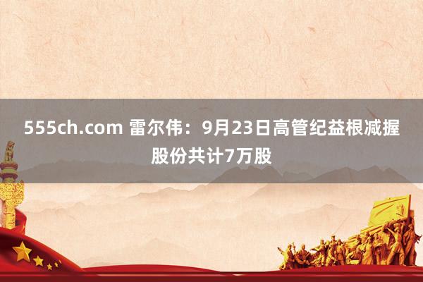 555ch.com 雷尔伟：9月23日高管纪益根减握股份共计7万股