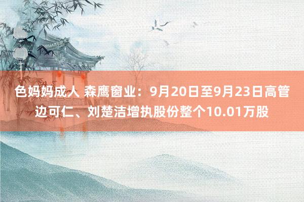 色妈妈成人 森鹰窗业：9月20日至9月23日高管边可仁、刘楚洁增执股份整个10.01万股