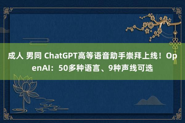 成人 男同 ChatGPT高等语音助手崇拜上线！OpenAI：50多种语言、9种声线可选