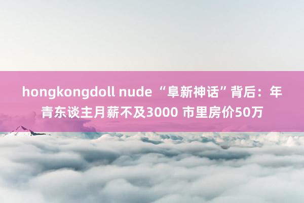 hongkongdoll nude “阜新神话”背后：年青东谈主月薪不及3000 市里房价50万