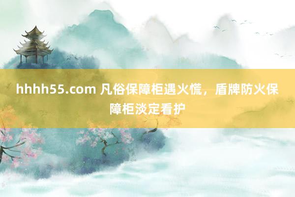 hhhh55.com 凡俗保障柜遇火慌，盾牌防火保障柜淡定看护