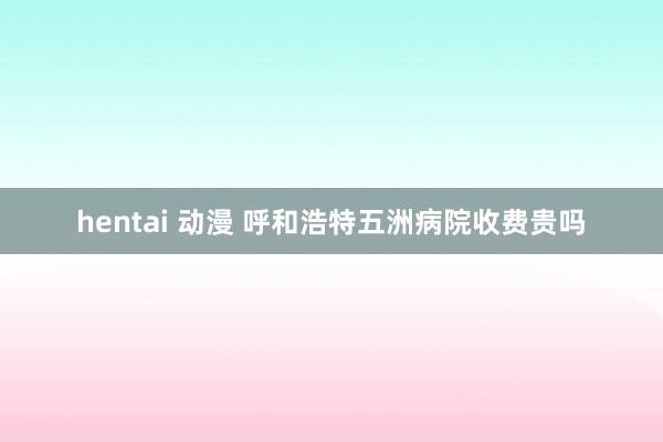 hentai 动漫 呼和浩特五洲病院收费贵吗