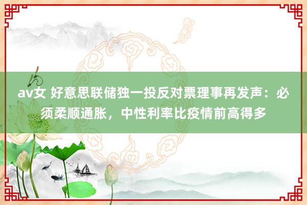 av女 好意思联储独一投反对票理事再发声：必须柔顺通胀，中性利率比疫情前高得多