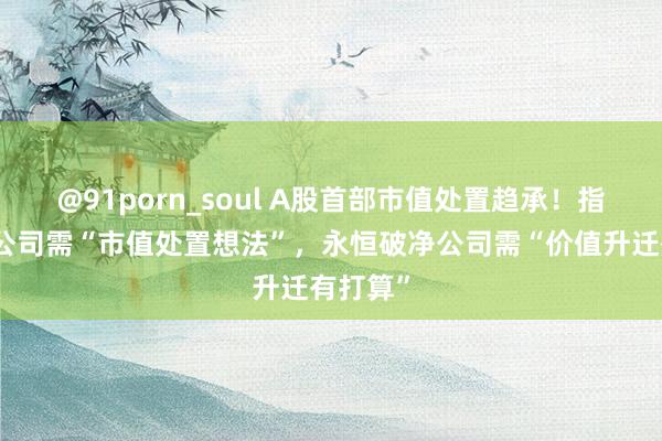 @91porn_soul A股首部市值处置趋承！指数成份公司需“市值处置想法”，永恒破净公司需“价值升迁有打算”