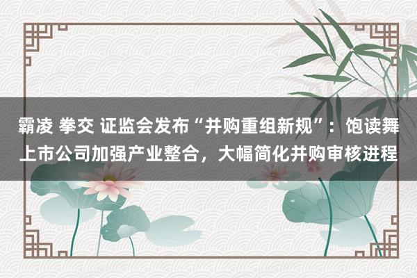 霸凌 拳交 证监会发布“并购重组新规”：饱读舞上市公司加强产业整合，大幅简化并购审核进程