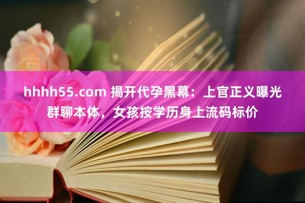 hhhh55.com 揭开代孕黑幕：上官正义曝光群聊本体，女孩按学历身上流码标价