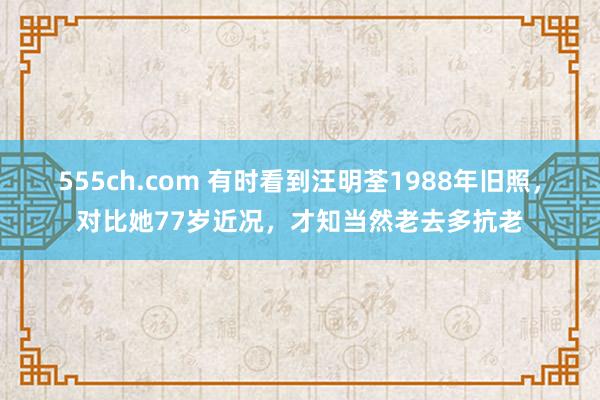 555ch.com 有时看到汪明荃1988年旧照，对比她77岁近况，才知当然老去多抗老