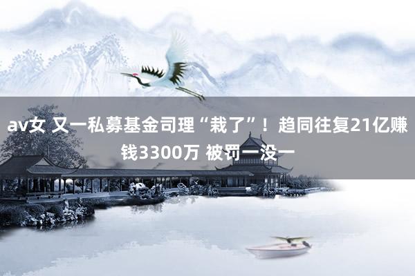 av女 又一私募基金司理“栽了”！趋同往复21亿赚钱3300万 被罚一没一