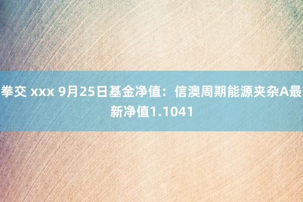 拳交 xxx 9月25日基金净值：信澳周期能源夹杂A最新净值1.1041