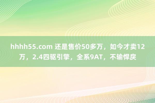 hhhh55.com 还是售价50多万，如今才卖12万，2.4四驱引擎，全系9AT，不输悍戾