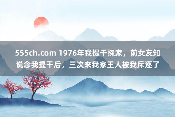 555ch.com 1976年我提干探家，前女友知说念我提干后，三次来我家王人被我斥逐了