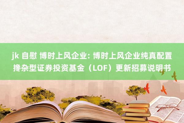 jk 自慰 博时上风企业: 博时上风企业纯真配置搀杂型证券投资基金（LOF）更新招募说明书