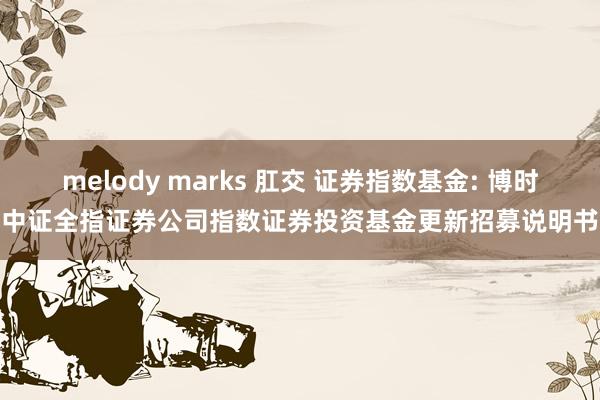 melody marks 肛交 证券指数基金: 博时中证全指证券公司指数证券投资基金更新招募说明书